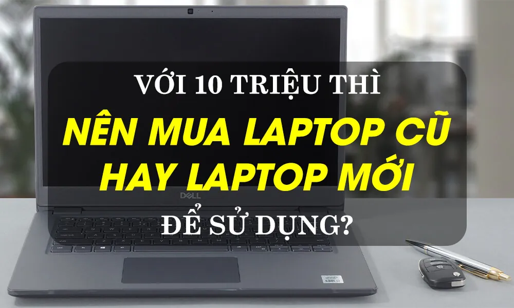 nên mua laptop cũ hay máy mới — Phân tích bài toán kinh tế theo từng mức ngân sách thực tế